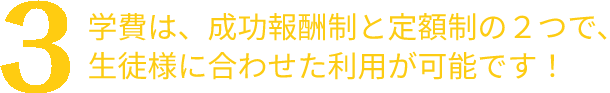 学費は、成功報酬制と定額制の２つで、生徒様に合わせた利用が可能です！